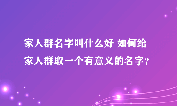 家人群名字叫什么好 如何给家人群取一个有意义的名字？