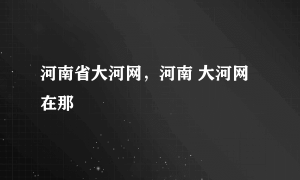 河南省大河网，河南 大河网在那