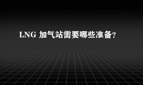 LNG 加气站需要哪些准备？