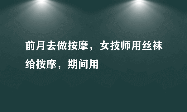 前月去做按摩，女技师用丝袜给按摩，期间用