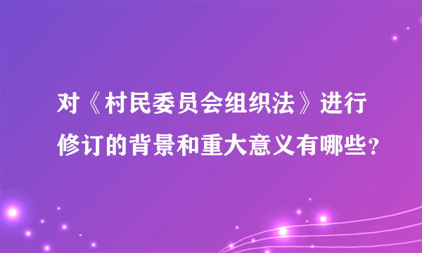 对《村民委员会组织法》进行修订的背景和重大意义有哪些？