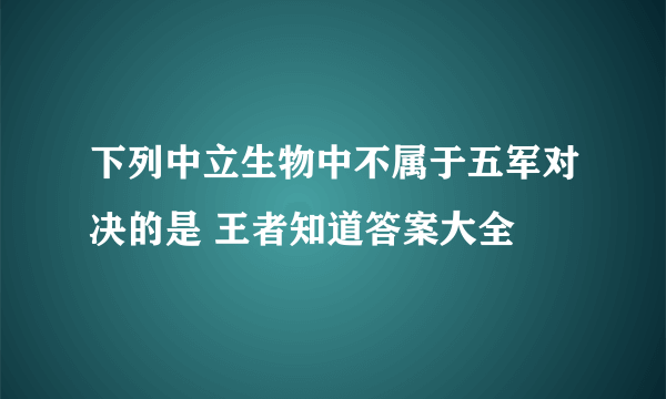 下列中立生物中不属于五军对决的是 王者知道答案大全