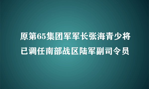 原第65集团军军长张海青少将已调任南部战区陆军副司令员