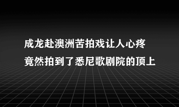 成龙赴澳洲苦拍戏让人心疼 竟然拍到了悉尼歌剧院的顶上