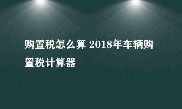 购置税怎么算 2018年车辆购置税计算器