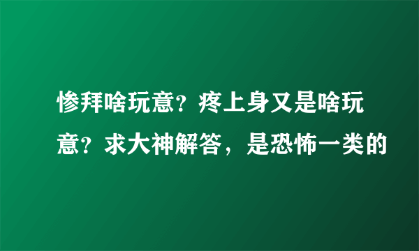 惨拜啥玩意？疼上身又是啥玩意？求大神解答，是恐怖一类的