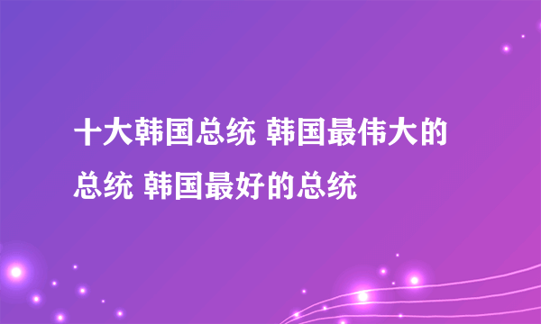 十大韩国总统 韩国最伟大的总统 韩国最好的总统