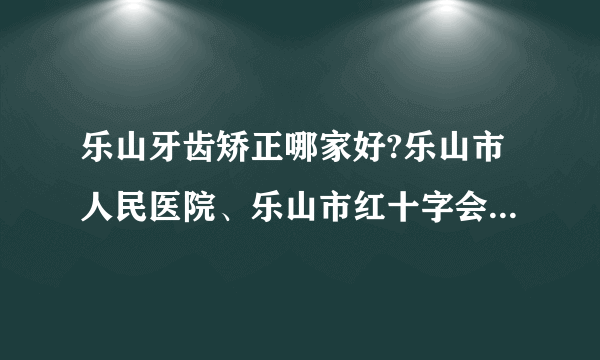 乐山牙齿矫正哪家好?乐山市人民医院、乐山市红十字会医院在列