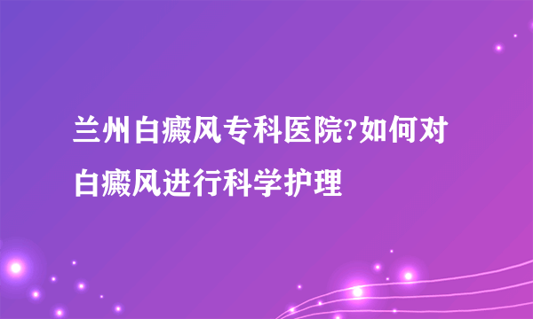 兰州白癜风专科医院?如何对白癜风进行科学护理