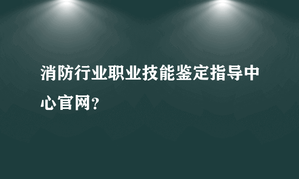 消防行业职业技能鉴定指导中心官网？