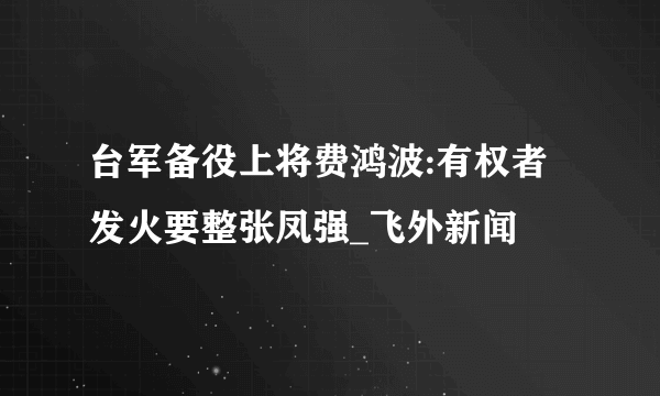 台军备役上将费鸿波:有权者发火要整张凤强_飞外新闻