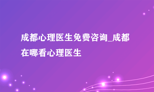 成都心理医生免费咨询_成都在哪看心理医生