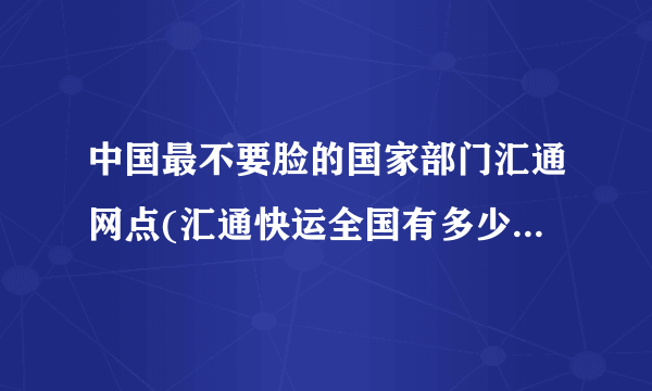 中国最不要脸的国家部门汇通网点(汇通快运全国有多少个网点)-飞外