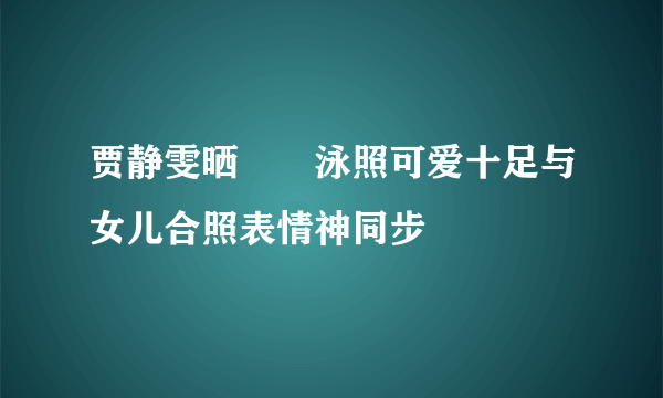 贾静雯晒咘咘泳照可爱十足与女儿合照表情神同步