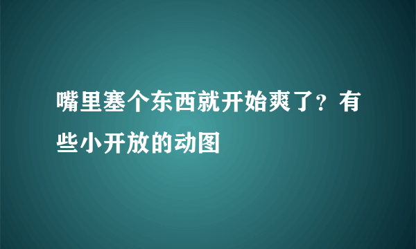 嘴里塞个东西就开始爽了？有些小开放的动图