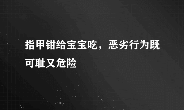 指甲钳给宝宝吃，恶劣行为既可耻又危险