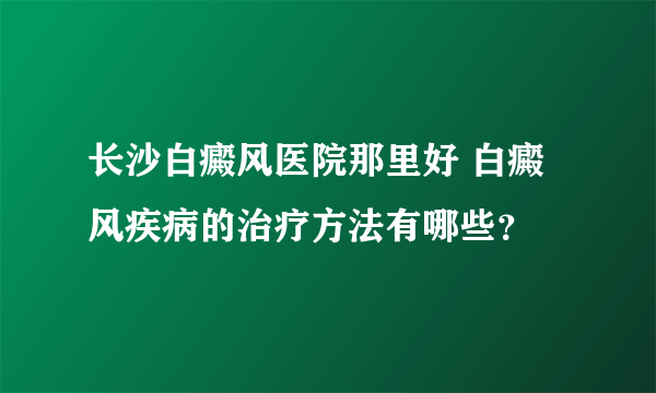 长沙白癜风医院那里好 白癜风疾病的治疗方法有哪些？