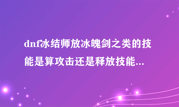 dnf冰结师放冰魄剑之类的技能是算攻击还是释放技能 这里的攻击和释放技能是指能触发装备buff的