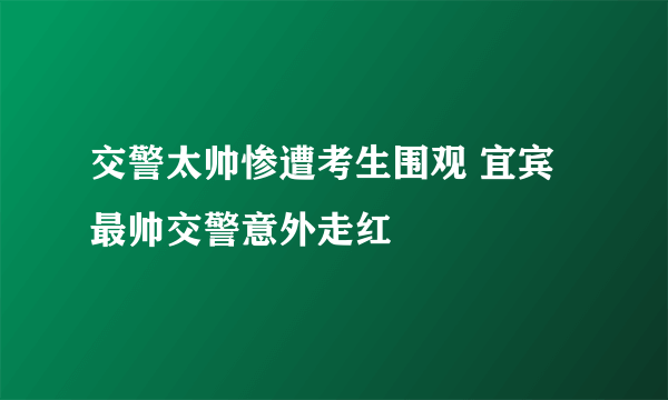 交警太帅惨遭考生围观 宜宾最帅交警意外走红