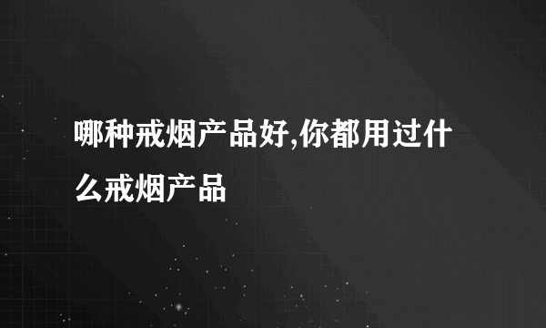 哪种戒烟产品好,你都用过什么戒烟产品