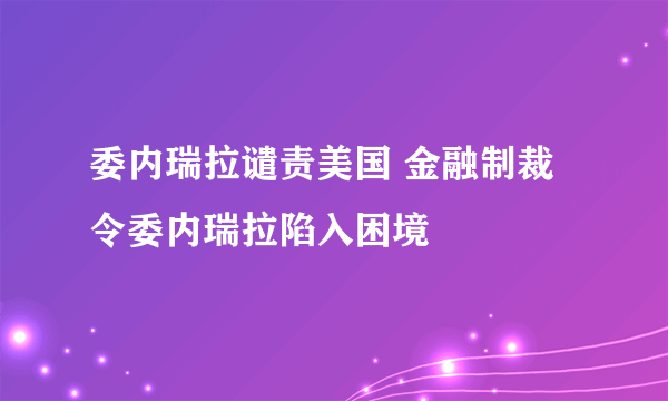 委内瑞拉谴责美国 金融制裁令委内瑞拉陷入困境