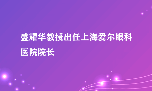 盛耀华教授出任上海爱尔眼科医院院长