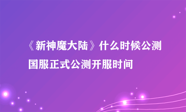 《新神魔大陆》什么时候公测 国服正式公测开服时间