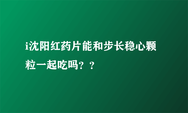 i沈阳红药片能和步长稳心颗粒一起吃吗？？