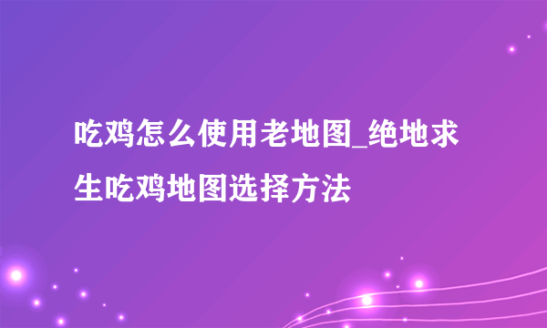 吃鸡怎么使用老地图_绝地求生吃鸡地图选择方法