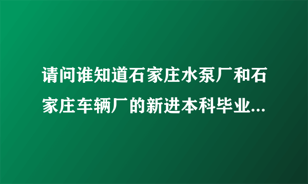 请问谁知道石家庄水泵厂和石家庄车辆厂的新进本科毕业生的待遇是多少啊~