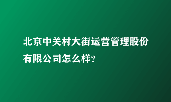 北京中关村大街运营管理股份有限公司怎么样？