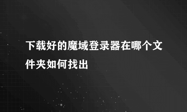 下载好的魔域登录器在哪个文件夹如何找出