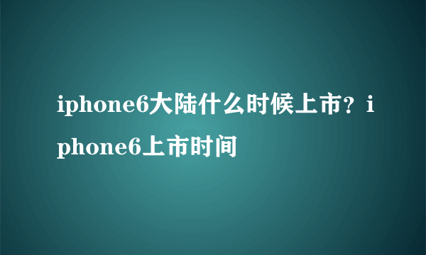 iphone6大陆什么时候上市？iphone6上市时间