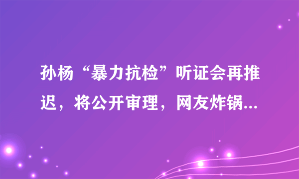 孙杨“暴力抗检”听证会再推迟，将公开审理，网友炸锅，你怎么看？