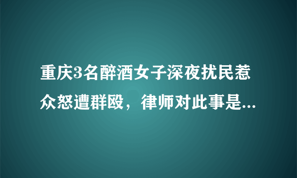 重庆3名醉酒女子深夜扰民惹众怒遭群殴，律师对此事是怎么说的呢？