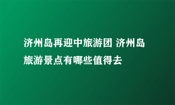 济州岛再迎中旅游团 济州岛旅游景点有哪些值得去