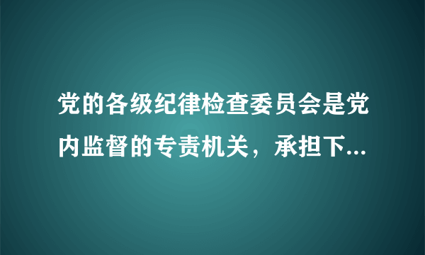 党的各级纪律检查委员会是党内监督的专责机关，承担下列哪些具体任务：（）