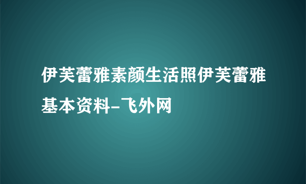 伊芙蕾雅素颜生活照伊芙蕾雅基本资料-飞外网