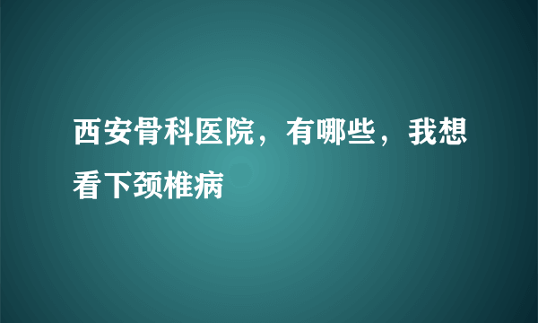 西安骨科医院，有哪些，我想看下颈椎病