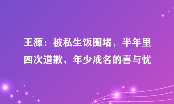 王源：被私生饭围堵，半年里四次道歉，年少成名的喜与忧