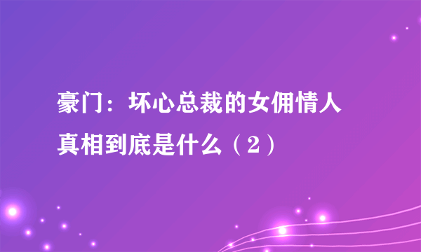 豪门：坏心总裁的女佣情人 真相到底是什么（2）