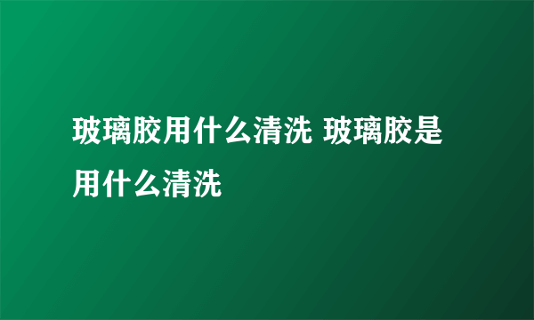 玻璃胶用什么清洗 玻璃胶是用什么清洗