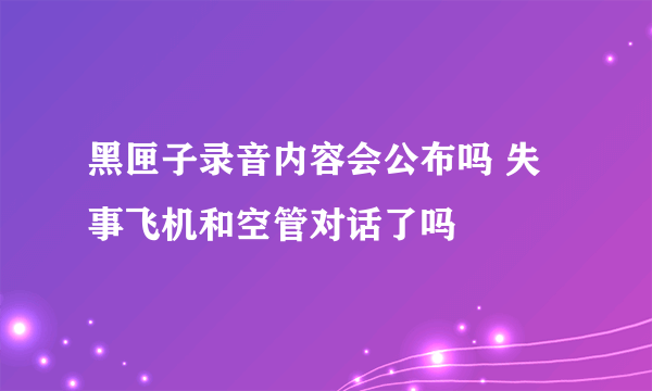 黑匣子录音内容会公布吗 失事飞机和空管对话了吗