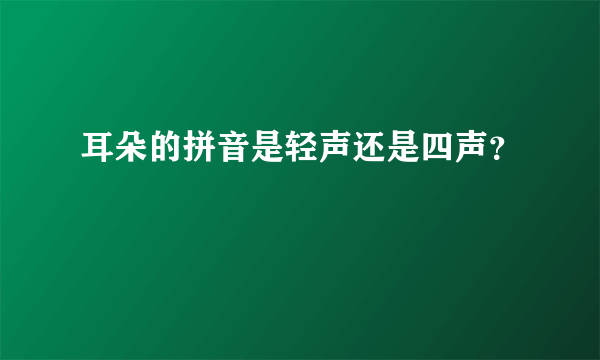 耳朵的拼音是轻声还是四声？