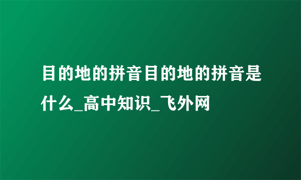 目的地的拼音目的地的拼音是什么_高中知识_飞外网