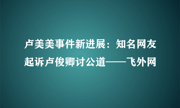 卢美美事件新进展：知名网友起诉卢俊卿讨公道——飞外网