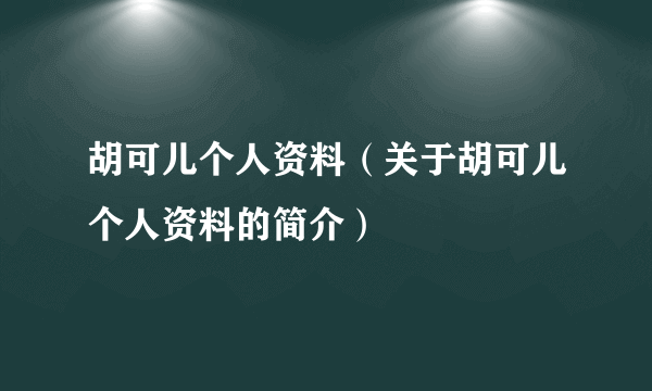 胡可儿个人资料（关于胡可儿个人资料的简介）