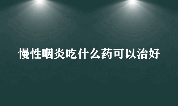 慢性咽炎吃什么药可以治好