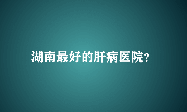 湖南最好的肝病医院？