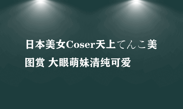 日本美女Coser天上てんこ美图赏 大眼萌妹清纯可爱